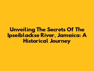 Unveiling The Secrets Of The Ipseiblackse River, Jamaica: A Historical Journey