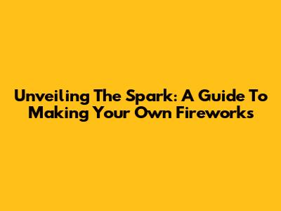 Unveiling The Spark: A Guide To Making Your Own Fireworks