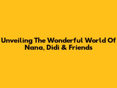 Unveiling The Wonderful World Of Nana, Didi & Friends