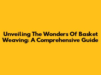 Unveiling The Wonders Of Basket Weaving: A Comprehensive Guide