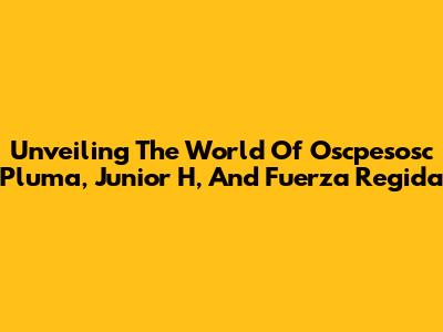 Unveiling The World Of Oscpesosc Pluma, Junior H, And Fuerza Regida