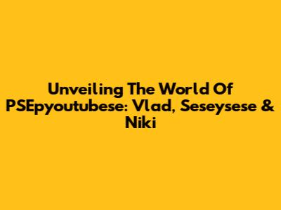 Unveiling The World Of PSEpyoutubese: Vlad, Seseysese & Niki