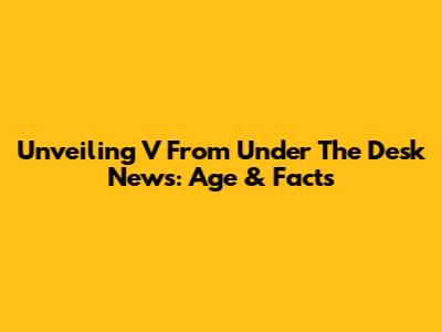 Unveiling V From Under The Desk News: Age & Facts