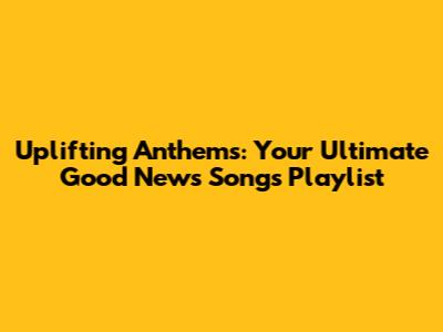 Uplifting Anthems: Your Ultimate Good News Songs Playlist