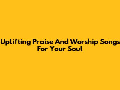Uplifting Praise And Worship Songs For Your Soul