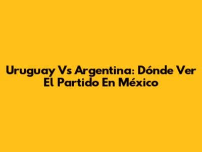 Uruguay Vs Argentina: Dónde Ver El Partido En México