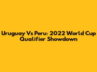 Uruguay Vs Peru: 2022 World Cup Qualifier Showdown