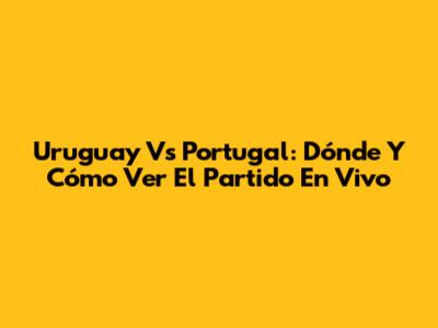Uruguay Vs Portugal: Dónde Y Cómo Ver El Partido En Vivo