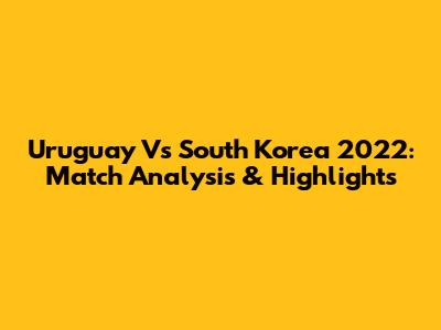 Uruguay Vs South Korea 2022: Match Analysis & Highlights