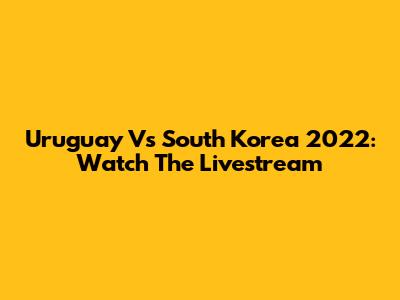 Uruguay Vs South Korea 2022: Watch The Livestream