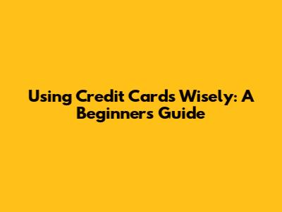 Using Credit Cards Wisely: A Beginner's Guide