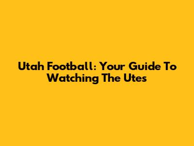 Utah Football: Your Guide To Watching The Utes