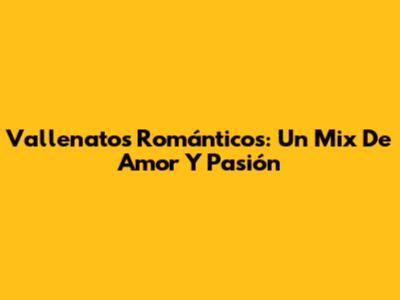 Vallenatos Románticos: Un Mix De Amor Y Pasión