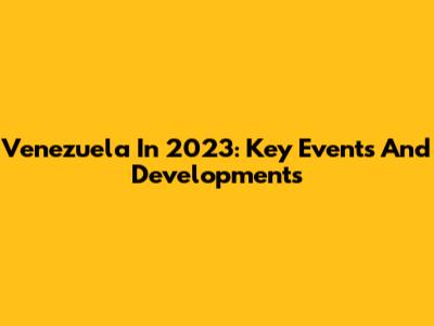 Venezuela In 2023: Key Events And Developments