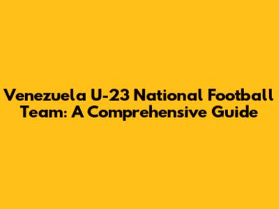 Venezuela U-23 National Football Team: A Comprehensive Guide