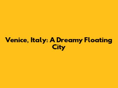 Venice, Italy: A Dreamy Floating City
