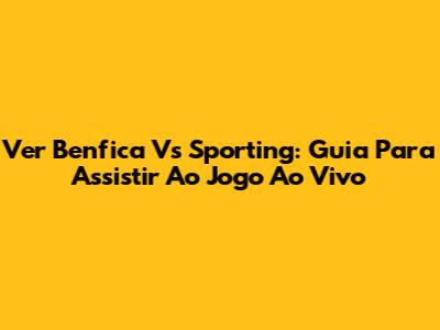 Ver Benfica Vs Sporting: Guia Para Assistir Ao Jogo Ao Vivo