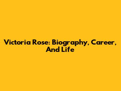 Victoria Rose: Biography, Career, And Life