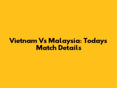 Vietnam Vs Malaysia: Today's Match Details