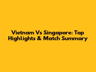 Vietnam Vs Singapore: Top Highlights & Match Summary