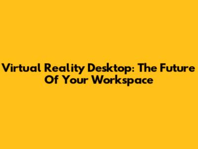 Virtual Reality Desktop: The Future Of Your Workspace