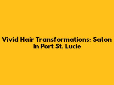 Vivid Hair Transformations: Salon In Port St. Lucie