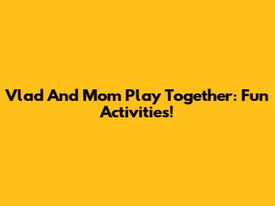 Vlad And Mom Play Together: Fun Activities!