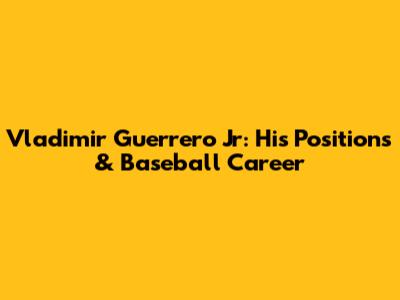 Vladimir Guerrero Jr: His Positions & Baseball Career