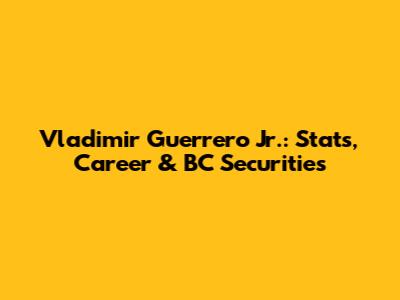 Vladimir Guerrero Jr.: Stats, Career & BC Securities