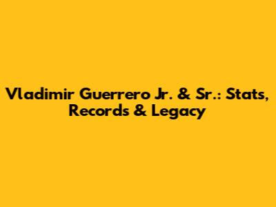 Vladimir Guerrero Jr. & Sr.: Stats, Records & Legacy