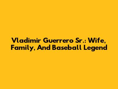 Vladimir Guerrero Sr.: Wife, Family, And Baseball Legend
