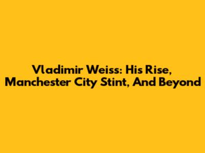 Vladimir Weiss: His Rise, Manchester City Stint, And Beyond