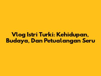 Vlog Istri Turki: Kehidupan, Budaya, Dan Petualangan Seru