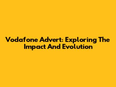 Vodafone Advert: Exploring The Impact And Evolution