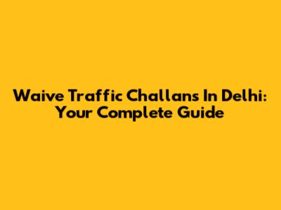 Waive Traffic Challans In Delhi: Your Complete Guide