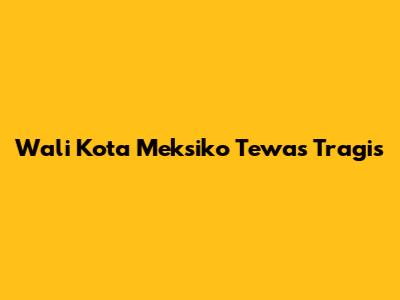 Wali Kota Meksiko Tewas Tragis