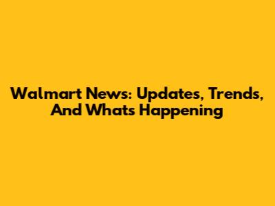 Walmart News: Updates, Trends, And What's Happening