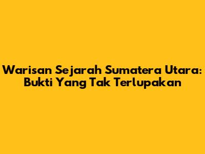 Warisan Sejarah Sumatera Utara: Bukti Yang Tak Terlupakan