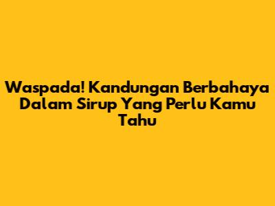 Waspada! Kandungan Berbahaya Dalam Sirup Yang Perlu Kamu Tahu