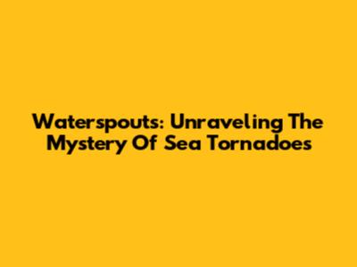 Waterspouts: Unraveling The Mystery Of Sea Tornadoes