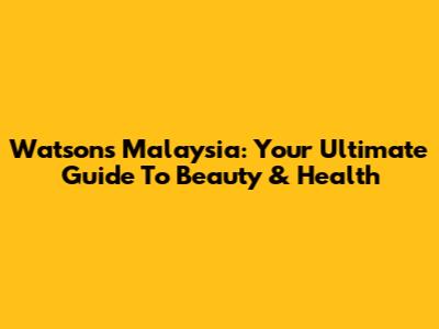 Watsons Malaysia: Your Ultimate Guide To Beauty & Health