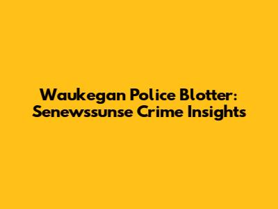 Waukegan Police Blotter: Senewssunse Crime Insights