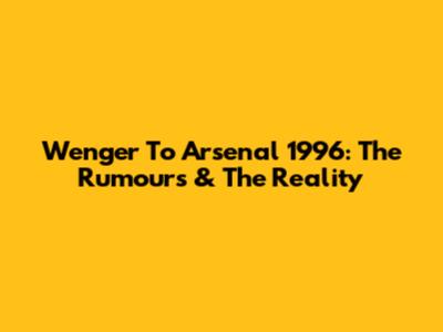 Wenger To Arsenal 1996: The Rumours & The Reality