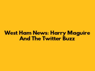 West Ham News: Harry Maguire And The Twitter Buzz