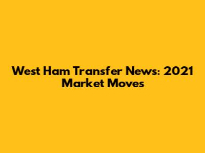 West Ham Transfer News: 2021 Market Moves