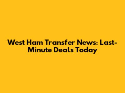 West Ham Transfer News: Last-Minute Deals Today