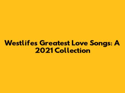 Westlife's Greatest Love Songs: A 2021 Collection