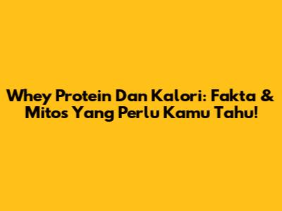 Whey Protein Dan Kalori: Fakta & Mitos Yang Perlu Kamu Tahu!