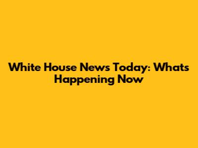 White House News Today: What's Happening Now