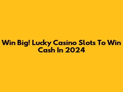 Win Big! Lucky Casino Slots To Win Cash In 2024
